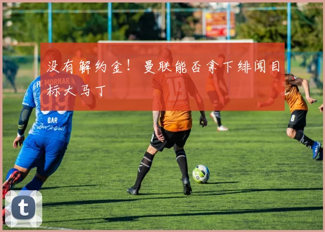 没有解约金！曼联能否拿下绯闻目标大马丁